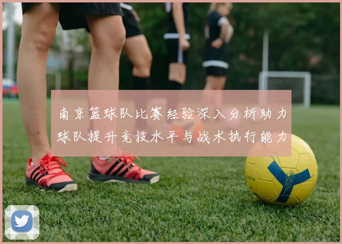 南京篮球队比赛经验深入分析助力球队提升竞技水平与战术执行能力